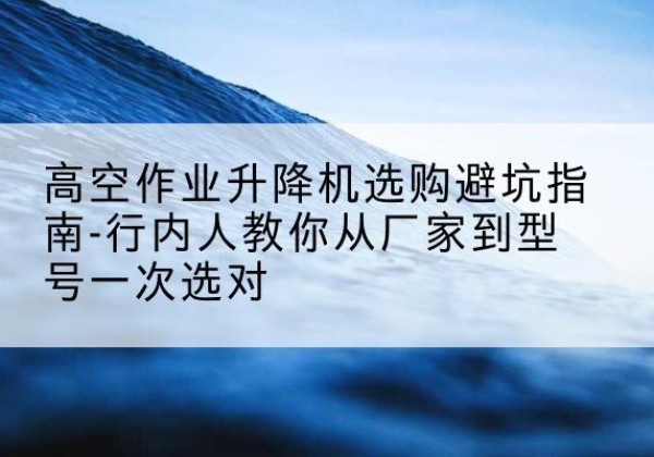 集安升降平台厂家-高空作业升降机选购避坑指南-行内人教你从厂家到型号一次选对