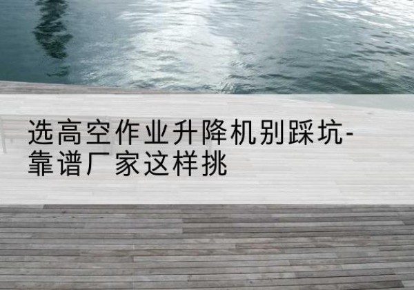 集安剪叉式升降机厂家-选高空作业升降机别踩坑-靠谱厂家这样挑
