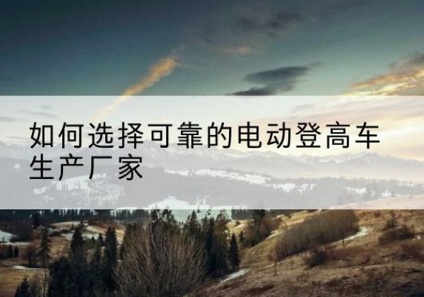 集安电动登高车厂家-如何选择可靠的电动登高车生产厂家