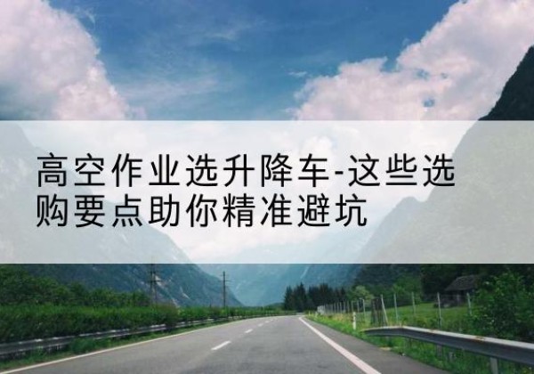 集安升降车厂家-高空作业选升降车-这些选购要点助你*避坑