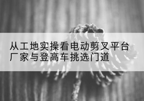 集安电动剪叉升降平台厂家-从工地实操看电动剪叉平台厂家与登高车挑选门道