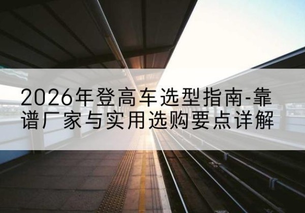 集安登高车厂家推荐-2026年登高车选型指南-靠谱厂家与实用选购要点详解